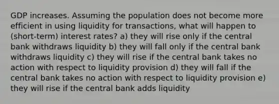 GDP increases. Assuming the population does not become more efficient in using liquidity for transactions, what will happen to (short-term) interest rates? a) they will rise only if the central bank withdraws liquidity b) they will fall only if the central bank withdraws liquidity c) they will rise if the central bank takes no action with respect to liquidity provision d) they will fall if the central bank takes no action with respect to liquidity provision e) they will rise if the central bank adds liquidity