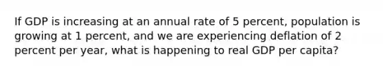 If GDP is increasing at an annual rate of 5 percent, population is growing at 1 percent, and we are experiencing deflation of 2 percent per year, what is happening to real GDP per capita?