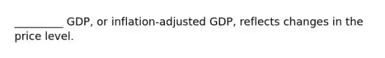 _________ GDP, or inflation-adjusted GDP, reflects changes in the price level.