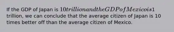 If the GDP of Japan is 10 trillion and the GDP of Mexico is1 trillion, we can conclude that the average citizen of Japan is 10 times better off than the average citizen of Mexico.