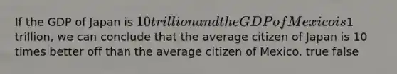 If the GDP of Japan is 10 trillion and the GDP of Mexico is1 trillion, we can conclude that the average citizen of Japan is 10 times better off than the average citizen of Mexico. true false