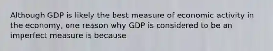 Although GDP is likely the best measure of economic activity in the economy, one reason why GDP is considered to be an imperfect measure is because