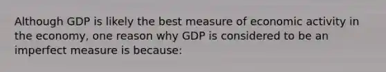 Although GDP is likely the best measure of economic activity in the economy, one reason why GDP is considered to be an imperfect measure is because: