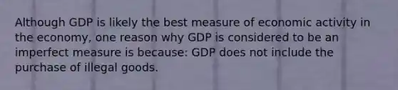 Although GDP is likely the best measure of economic activity in the economy, one reason why GDP is considered to be an imperfect measure is because: GDP does not include the purchase of illegal goods.