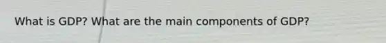 What is GDP? What are the main components of GDP?