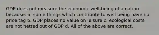 GDP does not measure the economic well-being of a nation because: a. ​some things which contribute to well-being have no price tag b. ​GDP places no value on leisure c. ​ecological costs are not netted out of GDP d. ​All of the above are correct.