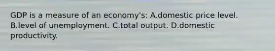 GDP is a measure of an economy's: A.domestic price level. B.level of unemployment. C.total output. D.domestic productivity.