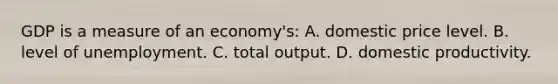 GDP is a measure of an economy's: A. domestic price level. B. level of unemployment. C. total output. D. domestic productivity.