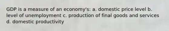 GDP is a measure of an economy's: a. domestic price level b. level of unemployment c. production of final goods and services d. domestic productivity