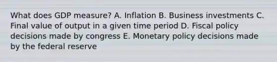 What does GDP measure? A. Inflation B. Business investments C. Final value of output in a given time period D. Fiscal policy decisions made by congress E. Monetary policy decisions made by the federal reserve