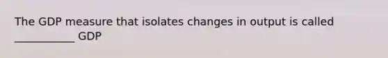 The GDP measure that isolates changes in output is called ___________ GDP