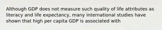 Although GDP does not measure such quality of life attributes as literacy and life expectancy, many international studies have shown that high per capita GDP is associated with