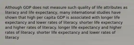 Although GDP does not measure such quality of life attributes as literacy and life expectancy, many international studies have shown that high per capita GDP is associated with longer life expectancy and lower rates of literacy. shorter life expectancy and higher rates of literacy. longer life expectancy and higher rates of literacy. shorter life expectancy and lower rates of literacy