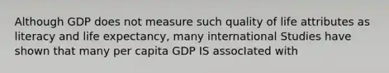 Although GDP does not measure such quality of life attributes as literacy and life expectancy, many international Studies have shown that many per capita GDP IS assocIated with