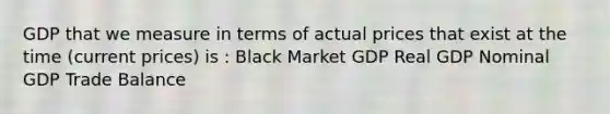 GDP that we measure in terms of actual prices that exist at the time (current prices) is : Black Market GDP Real GDP Nominal GDP Trade Balance