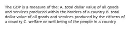 The GDP is a measure of the: A. total dollar value of all goods and services produced within the borders of a country B. total dollar value of all goods and services produced by the citizens of a country C. welfare or well-being of the people in a country