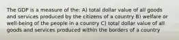 The GDP is a measure of the: A) total dollar value of all goods and services produced by the citizens of a country B) welfare or well-being of the people in a country C) total dollar value of all goods and services produced within the borders of a country