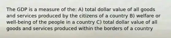 The GDP is a measure of the: A) total dollar value of all goods and services produced by the citizens of a country B) welfare or well-being of the people in a country C) total dollar value of all goods and services produced within the borders of a country