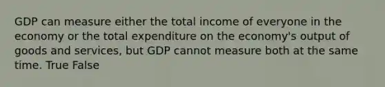 GDP can measure either the total income of everyone in the economy or the total expenditure on the economy's output of goods and services, but GDP cannot measure both at the same time. True False