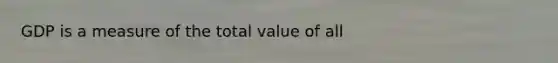 GDP is a measure of the total value of all