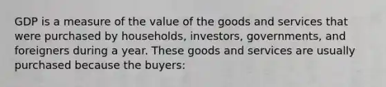 GDP is a measure of the value of the goods and services that were purchased by households, investors, governments, and foreigners during a year. These goods and services are usually purchased because the buyers: