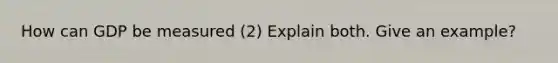 How can GDP be measured (2) Explain both. Give an example?