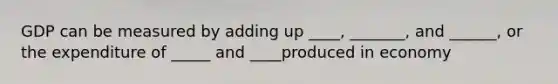 GDP can be measured by adding up ____, _______, and ______, or the expenditure of _____ and ____produced in economy