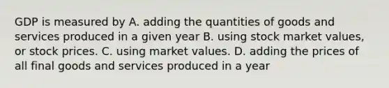 GDP is measured by A. adding the quantities of goods and services produced in a given year B. using stock market values, or stock prices. C. using market values. D. adding the prices of all final goods and services produced in a year