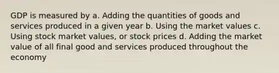 GDP is measured by a. Adding the quantities of goods and services produced in a given year b. Using the market values c. Using stock market values, or stock prices d. Adding the market value of all final good and services produced throughout the economy