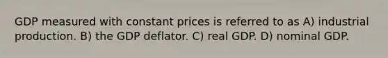 GDP measured with constant prices is referred to as A) industrial production. B) the GDP deflator. C) real GDP. D) nominal GDP.