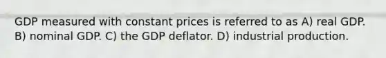 GDP measured with constant prices is referred to as A) real GDP. B) nominal GDP. C) the GDP deflator. D) industrial production.