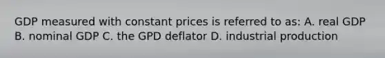 GDP measured with constant prices is referred to as: A. real GDP B. nominal GDP C. the GPD deflator D. industrial production