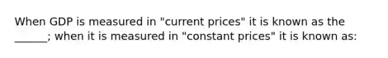 When GDP is measured in "current prices" it is known as the ______; when it is measured in "constant prices" it is known as: