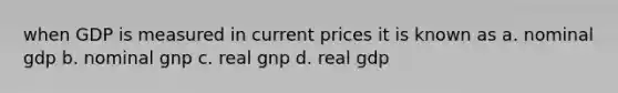 when GDP is measured in current prices it is known as a. nominal gdp b. nominal gnp c. real gnp d. real gdp