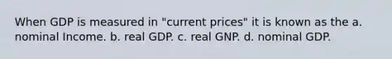 When GDP is measured in "current prices" it is known as the a. nominal Income. b. real GDP. c. real GNP. d. nominal GDP.