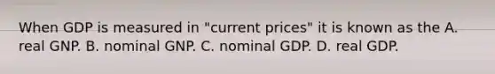 When GDP is measured in​ "current prices" it is known as the A. real GNP. B. nominal GNP. C. nominal GDP. D. real GDP.