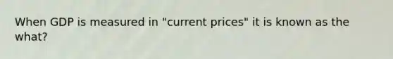 When GDP is measured in "current prices" it is known as the what?