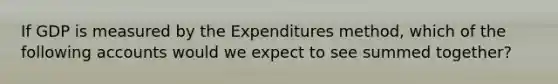 If GDP is measured by the Expenditures method, which of the following accounts would we expect to see summed together?