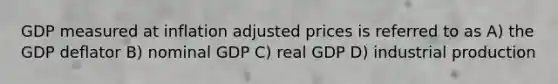 GDP measured at inflation adjusted prices is referred to as A) the GDP deflator B) nominal GDP C) real GDP D) industrial production