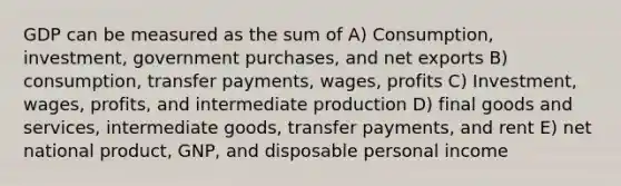 GDP can be measured as the sum of A) Consumption, investment, government purchases, and net exports B) consumption, transfer payments, wages, profits C) Investment, wages, profits, and intermediate production D) final goods and services, intermediate goods, transfer payments, and rent E) net national product, GNP, and disposable personal income