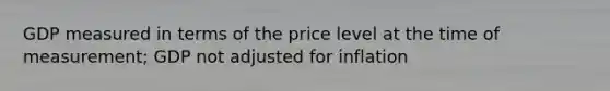 GDP measured in terms of the price level at the time of measurement; GDP not adjusted for inflation