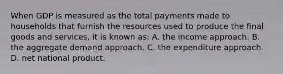 When GDP is measured as the total payments made to households that furnish the resources used to produce the final goods and services, it is known as: A. the income approach. B. the aggregate demand approach. C. the expenditure approach. D. net national product.