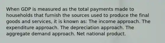 When GDP is measured as the total payments made to households that furnish the sources used to produce the final goods and services, it is known as: The income approach. The expenditure approach. The depreciation approach. The aggregate demand approach. Net national product.