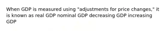 When GDP is measured using "adjustments for price changes," it is known as real GDP nominal GDP decreasing GDP increasing GDP