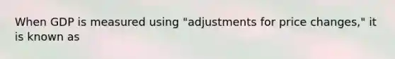 When GDP is measured using "adjustments for price changes," it is known as