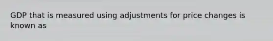 GDP that is measured using adjustments for price changes is known as