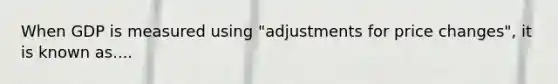 When GDP is measured using "adjustments for price changes", it is known as....