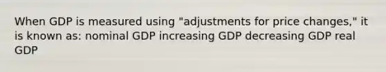 When GDP is measured using "adjustments for price changes," it is known as: nominal GDP increasing GDP decreasing GDP real GDP