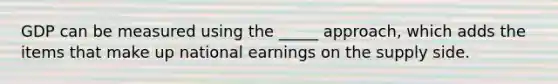 GDP can be measured using the _____ approach, which adds the items that make up national earnings on the supply side.