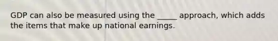 GDP can also be measured using the _____ approach, which adds the items that make up national earnings.